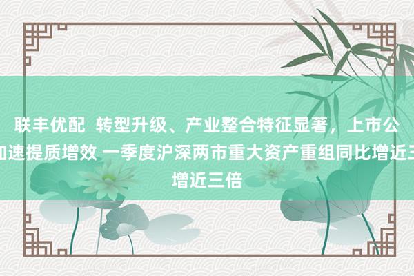 联丰优配  转型升级、产业整合特征显著，上市公司加速提质增效 一季度沪深两市重大资产重组同比增近三倍