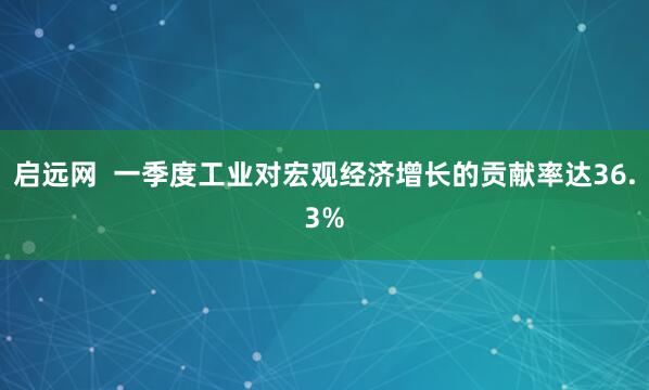 启远网  一季度工业对宏观经济增长的贡献率达36.3%