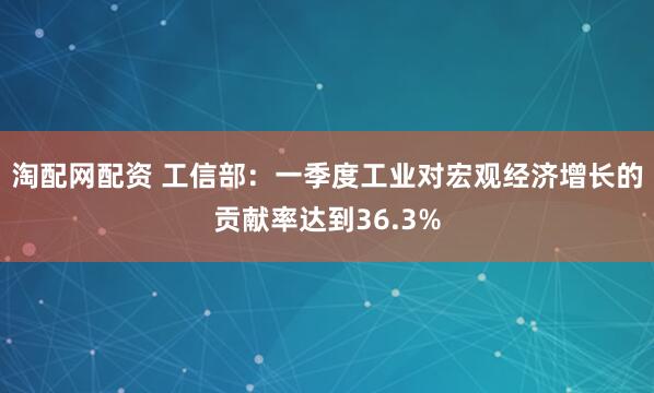 淘配网配资 工信部：一季度工业对宏观经济增长的贡献率达到36.3%