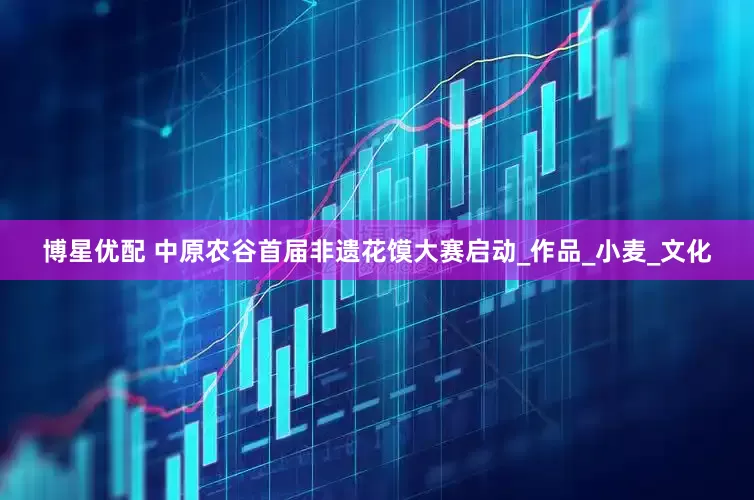 博星优配 中原农谷首届非遗花馍大赛启动_作品_小麦_文化
