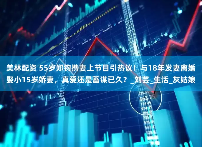 美林配资 55岁郑钧携妻上节目引热议！与18年发妻离婚娶小15岁娇妻，真爱还是蓄谋已久？_刘芸_生活_灰姑娘