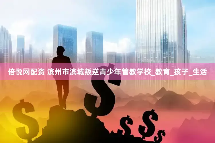 倍悦网配资 滨州市滨城叛逆青少年管教学校_教育_孩子_生活