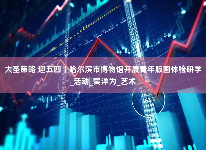 大圣策略 迎五四丨哈尔滨市博物馆开展青年版画体验研学_活动_吴洋为_艺术