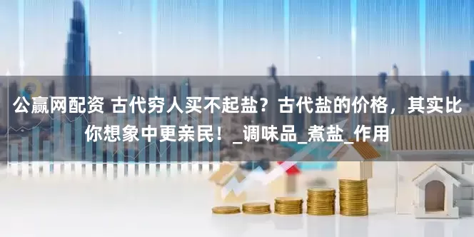 公赢网配资 古代穷人买不起盐？古代盐的价格，其实比你想象中更亲民！_调味品_煮盐_作用