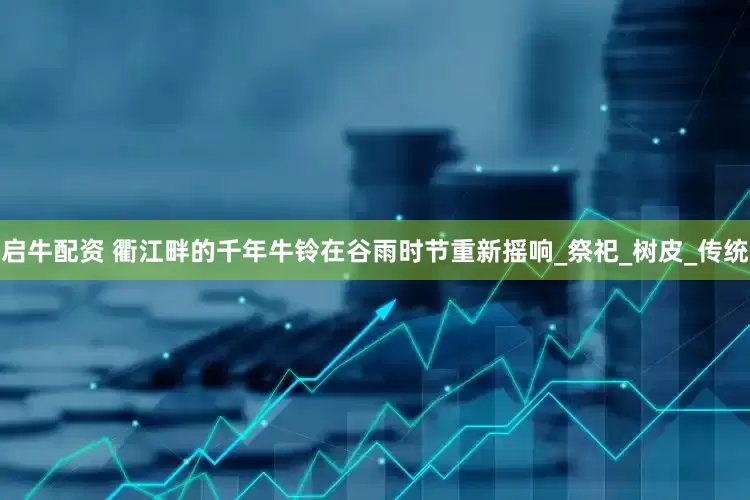 启牛配资 衢江畔的千年牛铃在谷雨时节重新摇响_祭祀_树皮_传统