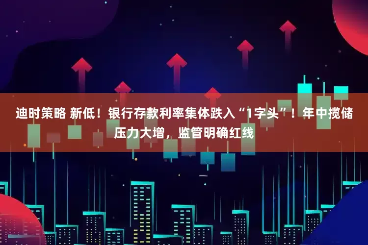 迪时策略 新低！银行存款利率集体跌入“1字头”！年中揽储压力大增，监管明确红线