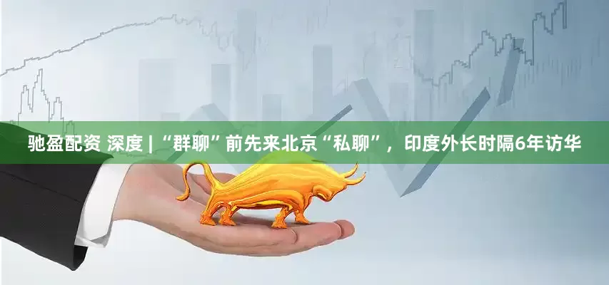 驰盈配资 深度 | “群聊”前先来北京“私聊”，印度外长时隔6年访华