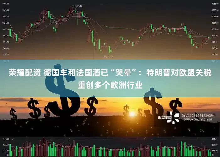 荣耀配资 德国车和法国酒已“哭晕”：特朗普对欧盟关税重创多个欧洲行业