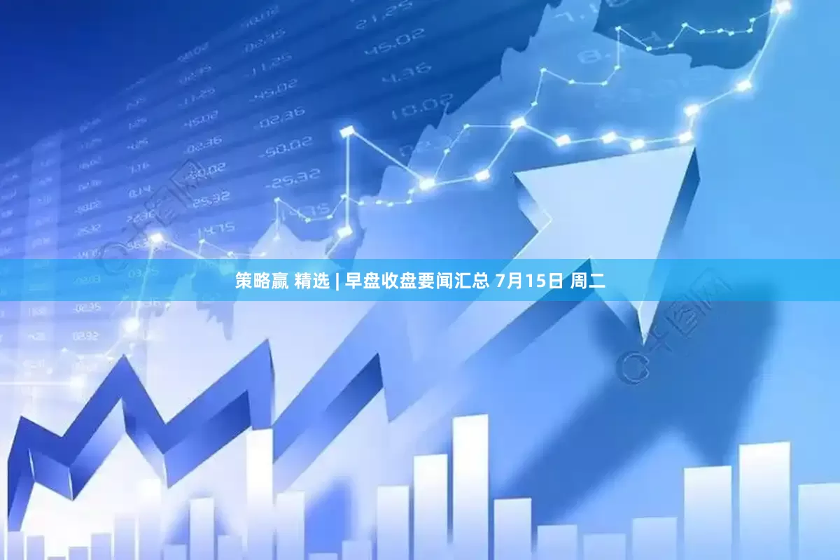 策略赢 精选 | 早盘收盘要闻汇总 7月15日 周二