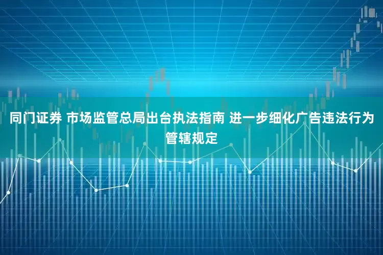 同门证券 市场监管总局出台执法指南 进一步细化广告违法行为管辖规定