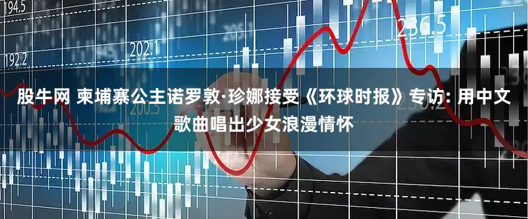 股牛网 柬埔寨公主诺罗敦·珍娜接受《环球时报》专访: 用中文歌曲唱出少女浪漫情怀
