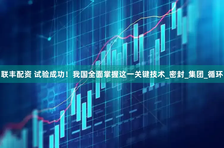 联丰配资 试验成功！我国全面掌握这一关键技术_密封_集团_循环