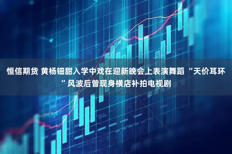恒信期货 黄杨钿甜入学中戏在迎新晚会上表演舞蹈 “天价耳环”风波后曾现身横店补拍电视剧