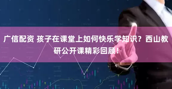 广信配资 孩子在课堂上如何快乐学知识？西山教研公开课精彩回顾！