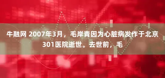 牛融网 2007年3月，毛岸青因为心脏病发作于北京301医院逝世。去世前，毛