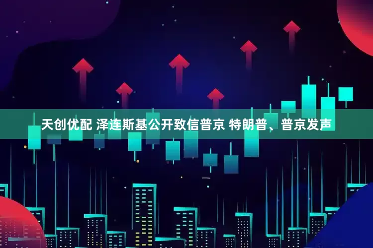 天创优配 泽连斯基公开致信普京 特朗普、普京发声