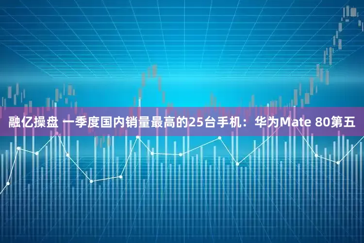 融亿操盘 一季度国内销量最高的25台手机：华为Mate 80第五